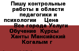 Пишу контрольные работы в области педагогики и психологии. › Цена ­ 300-650 - Все города Услуги » Обучение. Курсы   . Ханты-Мансийский,Когалым г.